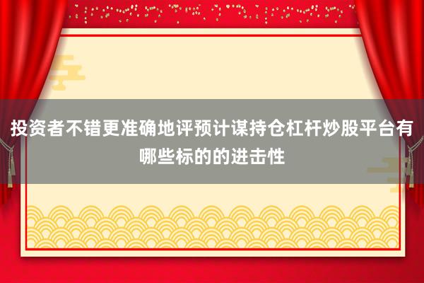 投资者不错更准确地评预计谋持仓杠杆炒股平台有哪些标的的进击性