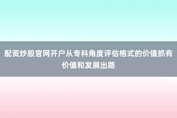 配资炒股官网开户从专科角度评估格式的价值抓有价值和发展出路
