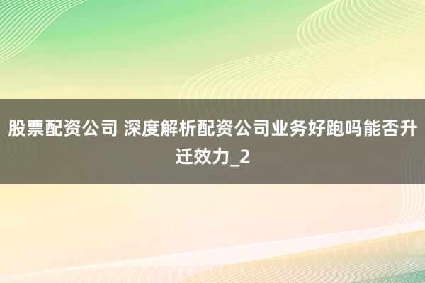 股票配资公司 深度解析配资公司业务好跑吗能否升迁效力_2
