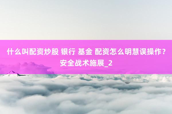 什么叫配资炒股 银行 基金 配资怎么明慧误操作？安全战术施展_2