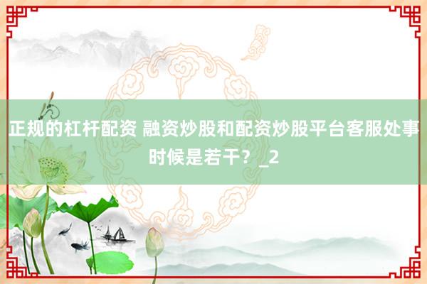 正规的杠杆配资 融资炒股和配资炒股平台客服处事时候是若干？_2