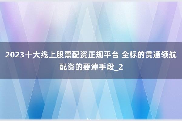 2023十大线上股票配资正规平台 全标的贯通领航配资的要津手段_2