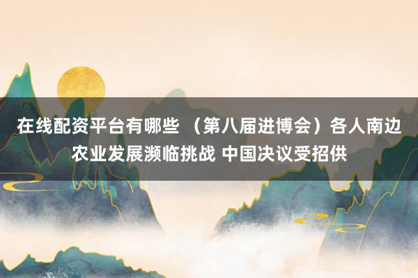 在线配资平台有哪些 （第八届进博会）各人南边农业发展濒临挑战 中国决议受招供