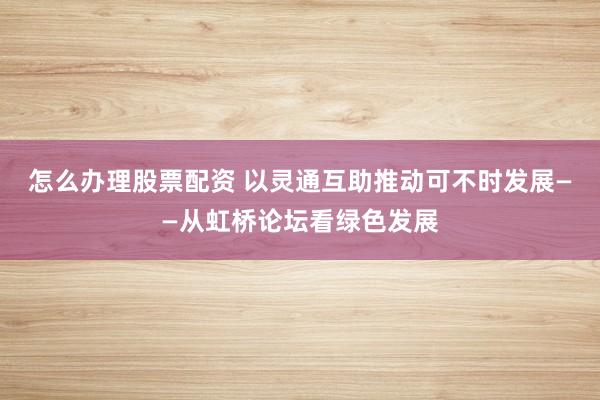 怎么办理股票配资 以灵通互助推动可不时发展——从虹桥论坛看绿色发展