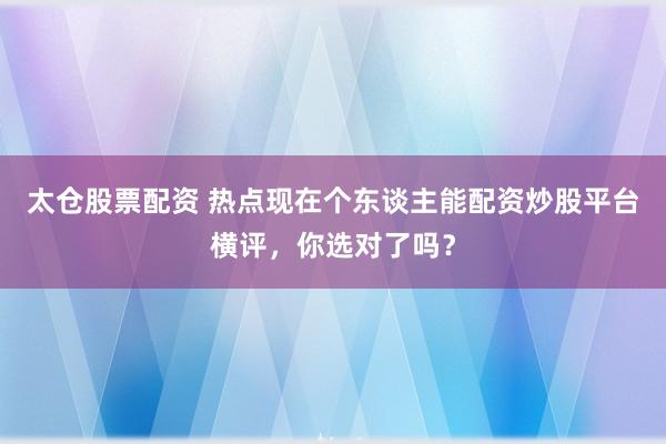 太仓股票配资 热点现在个东谈主能配资炒股平台横评，你选对了吗？
