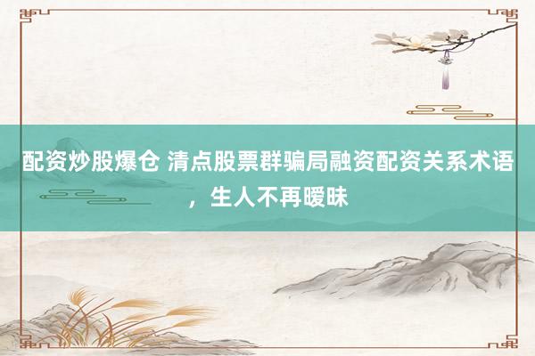 配资炒股爆仓 清点股票群骗局融资配资关系术语，生人不再暧昧