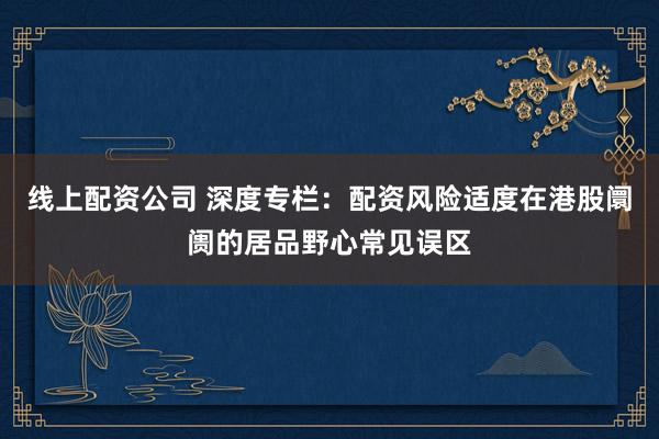 线上配资公司 深度专栏：配资风险适度在港股阛阓的居品野心常见误区