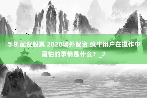 手机配资股票 2020场外配资 疯牛用户在操作中最怕的事情是什么？_2